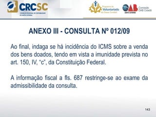 ANEXO III - CONSULTA Nº 012/09
Ao final, indaga se há incidência do ICMS sobre a venda
dos bens doados, tendo em vista a imunidade prevista no
art. 150, IV, “c”, da Constituição Federal.
A informação fiscal a fls. 687 restringe-se ao exame da
admissibilidade da consulta.
143
 