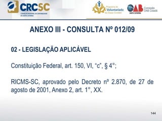 ANEXO III - CONSULTA Nº 012/09
02 - LEGISLAÇÃO APLICÁVEL
Constituição Federal, art. 150, VI, “c”, § 4°;
RICMS-SC, aprovado pelo Decreto nº 2.870, de 27 de
agosto de 2001, Anexo 2, art. 1°, XX.
144
 
