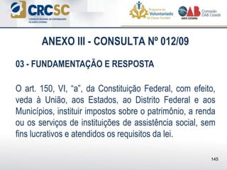 ANEXO III - CONSULTA Nº 012/09
03 - FUNDAMENTAÇÃO E RESPOSTA
O art. 150, VI, “a”, da Constituição Federal, com efeito,
veda à União, aos Estados, ao Distrito Federal e aos
Municípios, instituir impostos sobre o patrimônio, a renda
ou os serviços de instituições de assistência social, sem
fins lucrativos e atendidos os requisitos da lei.
145
 