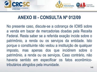 ANEXO III - CONSULTA Nº 012/09
No presente caso, discute-se a cobrança de ICMS sobre
a venda em bazar de mercadorias doadas pela Receita
Federal. Resta saber se a referida exação incide sobre o
patrimônio, a renda ou os serviços da entidade. Isto
porque o constituinte não vedou a instituição de qualquer
imposto, mas apenas dos que incidirem sobre o
patrimônio, a renda ou os serviços. Caso contrário, não
haveria sentido em especificar os fatos econômico-
tributários atingidos pela imunidade.
146
 