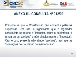 ANEXO III - CONSULTA Nº 012/09
Presume-se que a Constituição não contenha palavras
supérfluas. Por isso, é significante que o legislador
constituinte se referiu a “impostos sobre o patrimônio, a
renda ou os serviços” e não simplesmente a “impostos”.
Ora, o caso presente não atinge “serviços”, mas apenas
“operações de circulação de mercadorias”.
147
 