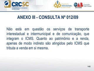 ANEXO III - CONSULTA Nº 012/09
Não está em questão os serviços de transporte
interestadual e intermunicipal e de comunicação, que
integram o ICMS. Quanto ao patrimônio e a renda,
apenas de modo indireto são atingidos pelo ICMS que
tributa a venda em si mesma.
148
 