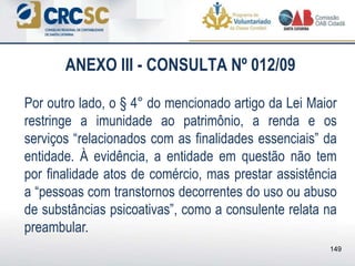 ANEXO III - CONSULTA Nº 012/09
Por outro lado, o § 4° do mencionado artigo da Lei Maior
restringe a imunidade ao patrimônio, a renda e os
serviços “relacionados com as finalidades essenciais” da
entidade. À evidência, a entidade em questão não tem
por finalidade atos de comércio, mas prestar assistência
a “pessoas com transtornos decorrentes do uso ou abuso
de substâncias psicoativas”, como a consulente relata na
preambular.
149
 