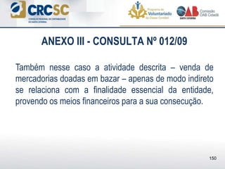 ANEXO III - CONSULTA Nº 012/09
Também nesse caso a atividade descrita – venda de
mercadorias doadas em bazar – apenas de modo indireto
se relaciona com a finalidade essencial da entidade,
provendo os meios financeiros para a sua consecução.
150
 