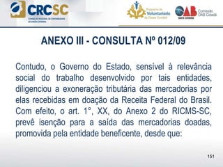 ANEXO III - CONSULTA Nº 012/09
Contudo, o Governo do Estado, sensível à relevância
social do trabalho desenvolvido por tais entidades,
diligenciou a exoneração tributária das mercadorias por
elas recebidas em doação da Receita Federal do Brasil.
Com efeito, o art. 1°, XX, do Anexo 2 do RICMS-SC,
prevê isenção para a saída das mercadorias doadas,
promovida pela entidade beneficente, desde que:
151
 
