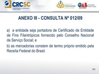 ANEXO III - CONSULTA Nº 012/09
a) a entidade seja portadora de Certificado de Entidade
de Fins Filantrópicos fornecido pelo Conselho Nacional
de Serviço Social; e
b) as mercadorias constem de termo próprio emitido pela
Receita Federal do Brasil.
152
 