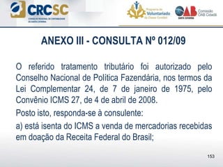 ANEXO III - CONSULTA Nº 012/09
O referido tratamento tributário foi autorizado pelo
Conselho Nacional de Política Fazendária, nos termos da
Lei Complementar 24, de 7 de janeiro de 1975, pelo
Convênio ICMS 27, de 4 de abril de 2008.
Posto isto, responda-se à consulente:
a) está isenta do ICMS a venda de mercadorias recebidas
em doação da Receita Federal do Brasil;
153
 