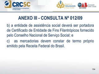 ANEXO III - CONSULTA Nº 012/09
b) a entidade de assistência social deverá ser portadora
de Certificado de Entidade de Fins Filantrópicos fornecido
pelo Conselho Nacional de Serviço Social; e
c) as mercadorias devem constar de termo próprio
emitido pela Receita Federal do Brasil.
154
 
