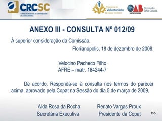 ANEXO III - CONSULTA Nº 012/09
À superior consideração da Comissão.
Florianópolis, 18 de dezembro de 2008.
Velocino Pacheco Filho
AFRE – matr. 184244-7
De acordo. Responda-se à consulta nos termos do parecer
acima, aprovado pela Copat na Sessão do dia 5 de março de 2009.
Alda Rosa da Rocha Renato Vargas Proux
Secretária Executiva Presidente da Copat 155
 