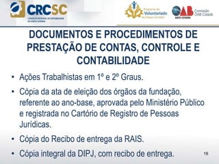 • Ações Trabalhistas em 1º e 2º Graus.
• Cópia da ata de eleição dos órgãos da fundação,
referente ao ano-base, aprovada pelo Ministério Público
e registrada no Cartório de Registro de Pessoas
Jurídicas.
• Cópia do Recibo de entrega da RAIS.
• Cópia integral da DIPJ, com recibo de entrega.
DOCUMENTOS E PROCEDIMENTOS DE
PRESTAÇÃO DE CONTAS, CONTROLE E
CONTABILIDADE
16
 