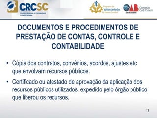 • Cópia dos contratos, convênios, acordos, ajustes etc
que envolvam recursos públicos.
• Certificado ou atestado de aprovação da aplicação dos
recursos públicos utilizados, expedido pelo órgão público
que liberou os recursos.
DOCUMENTOS E PROCEDIMENTOS DE
PRESTAÇÃO DE CONTAS, CONTROLE E
CONTABILIDADE
17
 