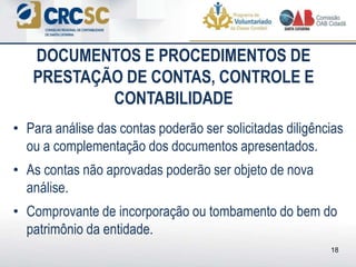 • Para análise das contas poderão ser solicitadas diligências
ou a complementação dos documentos apresentados.
• As contas não aprovadas poderão ser objeto de nova
análise.
• Comprovante de incorporação ou tombamento do bem do
patrimônio da entidade.
DOCUMENTOS E PROCEDIMENTOS DE
PRESTAÇÃO DE CONTAS, CONTROLE E
CONTABILIDADE
18
 