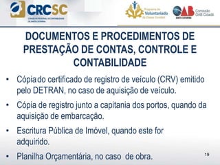 • Cópiado certificado de registro de veículo (CRV) emitido
pelo DETRAN, no caso de aquisição de veículo.
• Cópia de registro junto a capitania dos portos, quando da
aquisição de embarcação.
• Escritura Pública de Imóvel, quando este for
adquirido.
• Planilha Orçamentária, no caso de obra.
DOCUMENTOS E PROCEDIMENTOS DE
PRESTAÇÃO DE CONTAS, CONTROLE E
CONTABILIDADE
19
 