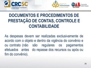 As despesas devem ser realizadas exclusivamente de
acordo com o objeto e dentro da vigência do convênio e
ou contrato (não são regulares os pagamentos
efetuados antes do repasse dos recursos ou após ou
fim do convênio).
DOCUMENTOS E PROCEDIMENTOS DE
PRESTAÇÃO DE CONTAS, CONTROLE E
CONTABILIDADE
20
 