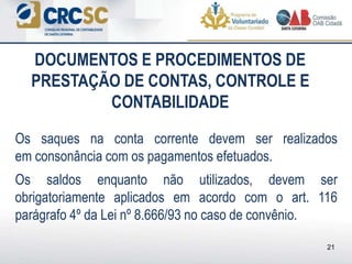 Os saques na conta corrente devem ser realizados
em consonância com os pagamentos efetuados.
Os saldos enquanto não utilizados, devem ser
obrigatoriamente aplicados em acordo com o art. 116
parágrafo 4º da Lei nº 8.666/93 no caso de convênio.
DOCUMENTOS E PROCEDIMENTOS DE
PRESTAÇÃO DE CONTAS, CONTROLE E
CONTABILIDADE
21
 