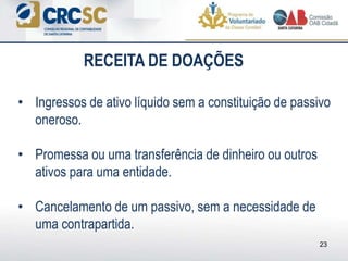 • Ingressos de ativo líquido sem a constituição de passivo
oneroso.
• Promessa ou uma transferência de dinheiro ou outros
ativos para uma entidade.
• Cancelamento de um passivo, sem a necessidade de
uma contrapartida.
23
RECEITA DE DOAÇÕES
 