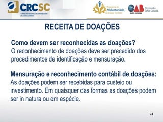 Como devem ser reconhecidas as doações?
O reconhecimento de doações deve ser precedido dos
procedimentos de identificação e mensuração.
24
Mensuração e reconhecimento contábil de doações:
As doações podem ser recebidas para custeio ou
investimento. Em quaisquer das formas as doações podem
ser in natura ou em espécie.
RECEITA DE DOAÇÕES
 