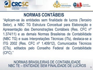 NORMAS CONTÁBEIS
3
“Aplicam-se às entidades sem finalidade de lucros (Terceiro
Setor), a NBC TG Estrutura Conceitual para Elaboração e
Apresentação das Demonstrações Contábeis (Res. CFC nº
1.374/11) e as demais Normas Brasileiras de Contabilidade
(NBC TG) e suas Interpretações Técnicas (ITs), destaca-se a
ITG 2002 (Res. CFC nº 1.409/12), Comunicados Técnicos
(CTs), editados pelo Conselho Federal de Contabilidade
(CFC).”
NORMAS BRASILEIRAS DE CONTABILIDADE
NBC TE – ENTIDADE SEM FINALIDADE DE LUCROS
 