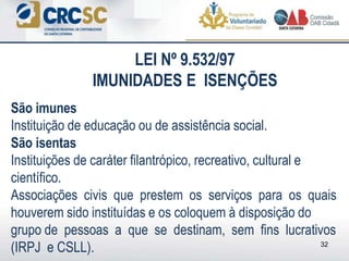 São imunes
Instituição de educação ou de assistência social.
São isentas
Instituições de caráter filantrópico, recreativo, cultural e
científico.
Associações civis que prestem os serviços para os quais
houverem sido instituídas e os coloquem à disposição do
grupo de pessoas a que se destinam, sem fins lucrativos
(IRPJ e CSLL). 32
LEI Nº 9.532/97
IMUNIDADES E ISENÇÕES
 