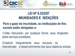 1) Não remunerar, por qualquer forma, seus dirigentes
pelos serviços prestados.
2) Aplicar integralmente seus recursos na
manutenção e desenvolvimento dos seus objetivos sociais.
33
Para o gozo da imunidade, as instituições de fins
sociais estão obrigadas a:
LEI Nº 9.532/97
IMUNIDADES E ISENÇÕES
 