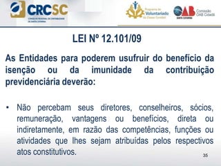 35
• Não percebam seus diretores, conselheiros, sócios,
remuneração, vantagens ou benefícios, direta ou
indiretamente, em razão das competências, funções ou
atividades que lhes sejam atribuídas pelos respectivos
atos constitutivos.
As Entidades para poderem usufruir do benefício da
isenção ou da imunidade da contribuição
previdenciária deverão:
LEI Nº 12.101/09
 