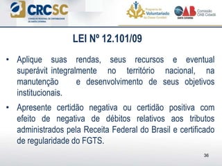 36
• Aplique suas rendas, seus recursos e eventual
superávit integralmente no território nacional, na
manutenção e desenvolvimento de seus objetivos
institucionais.
• Apresente certidão negativa ou certidão positiva com
efeito de negativa de débitos relativos aos tributos
administrados pela Receita Federal do Brasil e certificado
de regularidade do FGTS.
LEI Nº 12.101/09
 