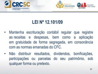• Mantenha escrituração contábil regular que registre
as receitas e despesas, bem como a aplicação
em gratuidade de forma segregada, em consonância
com as normas emanadas do CFC.
• Não distribuir resultados, dividendos, bonificações,
participações ou parcelas do seu patrimônio, sob
qualquer forma ou pretexto.
37
LEI Nº 12.101/09
 