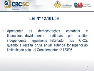 • Apresentar as demonstrações contábeis e
financeiras devidamente auditadas por auditor
independente legalmente habilitado nos CRCs
quando a receita bruta anual auferida for superior ao
limite fixado pela Lei Complementar nº 123/06.
39
LEI Nº 12.101/09
 