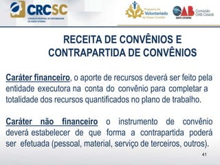 Caráter financeiro, o aporte de recursos deverá ser feito pela
entidade executora na conta do convênio para completar a
totalidade dos recursos quantificados no plano de trabalho.
Caráter não financeiro o instrumento de convênio
deverá estabelecer de que forma a contrapartida poderá
ser efetuada (pessoal, material, serviço de terceiros, outros).
41
RECEITA DE CONVÊNIOS E
CONTRAPARTIDA DE CONVÊNIOS
 