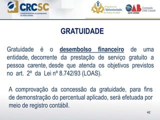 GRATUIDADE
42
Gratuidade é o desembolso financeiro de uma
entidade, decorrente da prestação de serviço gratuito a
pessoa carente, desde que atenda os objetivos previstos
no art. 2º da Lei nº 8.742/93 (LOAS).
A comprovação da concessão da gratuidade, para fins
de demonstração do percentual aplicado, será efetuada por
meio de registro contábil.
 
