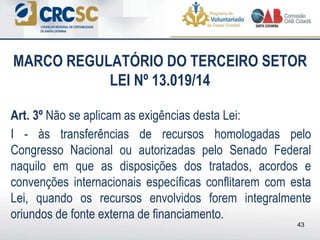 MARCO REGULATÓRIO DO TERCEIRO SETOR
LEI Nº 13.019/14
Art. 3º Não se aplicam as exigências desta Lei:
I - às transferências de recursos homologadas pelo
Congresso Nacional ou autorizadas pelo Senado Federal
naquilo em que as disposições dos tratados, acordos e
convenções internacionais específicas conflitarem com esta
Lei, quando os recursos envolvidos forem integralmente
oriundos de fonte externa de financiamento.
43
 