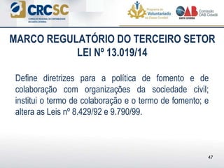Define diretrizes para a política de fomento e de
colaboração com organizações da sociedade civil;
institui o termo de colaboração e o termo de fomento; e
altera as Leis nº 8.429/92 e 9.790/99.
MARCO REGULATÓRIO DO TERCEIRO SETOR
LEI Nº 13.019/14
47
 