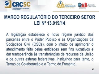 A legislação estabelece o novo regime jurídico das
parcerias entre o Poder Público e as Organizações da
Sociedade Civil (OSCs), com o intuito de aprimorar o
atendimento feito pelas entidades sem fins lucrativos e
dar transparência às transferências de recursos da União
e de outras esferas federativas, instituindo para tanto, o
Termo de Colaboração e o Termo de Fomento.
MARCO REGULATÓRIO DO TERCEIRO SETOR
LEI Nº 13.019/14
48
 