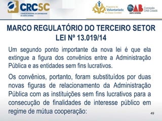 Um segundo ponto importante da nova lei é que ela
extingue a figura dos convênios entre a Administração
Pública e as entidades sem fins lucrativos.
Os convênios, portanto, foram substituídos por duas
novas figuras de relacionamento da Administração
Pública com as instituições sem fins lucrativos para a
consecução de finalidades de interesse público em
regime de mútua cooperação:
MARCO REGULATÓRIO DO TERCEIRO SETOR
LEI Nº 13.019/14
49
 