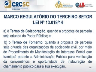 a) o Termo de Colaboração, quando a proposta de parceria
seja oriunda do Poder Público; e
b) o Termo de Fomento, quando a proposta de parceria
seja oriunda das organizações da sociedade civil, por meio
de Procedimento de Manifestação de Interesse Social que
tramitará perante a Administração Pública para verificação
da conveniência e oportunidade de instauração de
chamamento público para a sua execução.
MARCO REGULATÓRIO DO TERCEIRO SETOR
LEI Nº 13.019/14
50
 