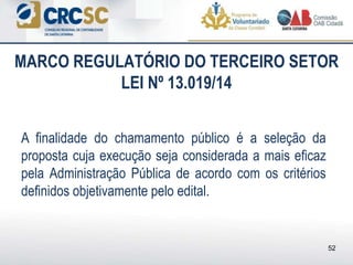 A finalidade do chamamento público é a seleção da
proposta cuja execução seja considerada a mais eficaz
pela Administração Pública de acordo com os critérios
definidos objetivamente pelo edital.
MARCO REGULATÓRIO DO TERCEIRO SETOR
LEI Nº 13.019/14
52
 