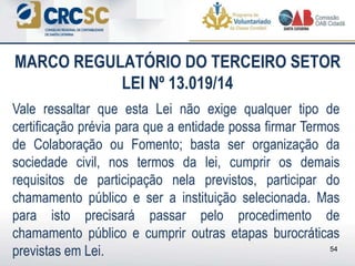 Vale ressaltar que esta Lei não exige qualquer tipo de
certificação prévia para que a entidade possa firmar Termos
de Colaboração ou Fomento; basta ser organização da
sociedade civil, nos termos da lei, cumprir os demais
requisitos de participação nela previstos, participar do
chamamento público e ser a instituição selecionada. Mas
para isto precisará passar pelo procedimento de
chamamento público e cumprir outras etapas burocráticas
previstas em Lei.
MARCO REGULATÓRIO DO TERCEIRO SETOR
LEI Nº 13.019/14
54
 