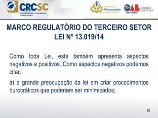 Como toda Lei, esta também apresenta aspectos
negativos e positivos. Como aspectos negativos podemos
citar:
a) a grande preocupação da lei em criar procedimentos
burocráticos que poderiam ser minimizados;
MARCO REGULATÓRIO DO TERCEIRO SETOR
LEI Nº 13.019/14
55
 