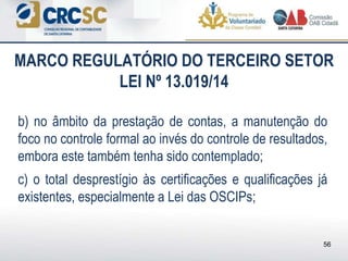 b) no âmbito da prestação de contas, a manutenção do
foco no controle formal ao invés do controle de resultados,
embora este também tenha sido contemplado;
c) o total desprestígio às certificações e qualificações já
existentes, especialmente a Lei das OSCIPs;
MARCO REGULATÓRIO DO TERCEIRO SETOR
LEI Nº 13.019/14
56
 
