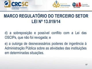 d) a sobreposição e possível conflito com a Lei das
OSCIPs, que não foi revogada; e
e) a outorga de desnecessários poderes de ingerência à
Administração Pública sobre as atividades das instituições
em determinadas situações.
MARCO REGULATÓRIO DO TERCEIRO SETOR
LEI Nº 13.019/14
57
 