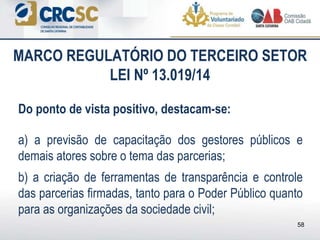 Do ponto de vista positivo, destacam-se:
a) a previsão de capacitação dos gestores públicos e
demais atores sobre o tema das parcerias;
b) a criação de ferramentas de transparência e controle
das parcerias firmadas, tanto para o Poder Público quanto
para as organizações da sociedade civil;
MARCO REGULATÓRIO DO TERCEIRO SETOR
LEI Nº 13.019/14
58
 