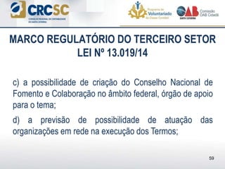 c) a possibilidade de criação do Conselho Nacional de
Fomento e Colaboração no âmbito federal, órgão de apoio
para o tema;
d) a previsão de possibilidade de atuação das
organizações em rede na execução dos Termos;
MARCO REGULATÓRIO DO TERCEIRO SETOR
LEI Nº 13.019/14
59
 