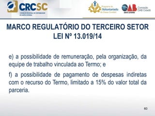 e) a possibilidade de remuneração, pela organização, da
equipe de trabalho vinculada ao Termo; e
f) a possibilidade de pagamento de despesas indiretas
com o recurso do Termo, limitado a 15% do valor total da
parceria.
MARCO REGULATÓRIO DO TERCEIRO SETOR
LEI Nº 13.019/14
60
 