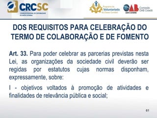 DOS REQUISITOS PARA CELEBRAÇÃO DO
TERMO DE COLABORAÇÃO E DE FOMENTO
Art. 33. Para poder celebrar as parcerias previstas nesta
Lei, as organizações da sociedade civil deverão ser
regidas por estatutos cujas normas disponham,
expressamente, sobre:
I - objetivos voltados à promoção de atividades e
finalidades de relevância pública e social;
61
 