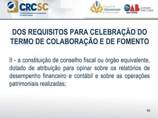 DOS REQUISITOS PARA CELEBRAÇÃO DO
TERMO DE COLABORAÇÃO E DE FOMENTO
II - a constituição de conselho fiscal ou órgão equivalente,
dotado de atribuição para opinar sobre os relatórios de
desempenho financeiro e contábil e sobre as operações
patrimoniais realizadas;
62
 