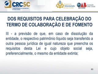 DOS REQUISITOS PARA CELEBRAÇÃO DO
TERMO DE COLABORAÇÃO E DE FOMENTO
III - a previsão de que, em caso de dissolução da
entidade, o respectivo patrimônio líquido seja transferido a
outra pessoa jurídica de igual natureza que preencha os
requisitos desta Lei e cujo objeto social seja,
preferencialmente, o mesmo da entidade extinta;
63
 