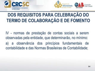 DOS REQUISITOS PARA CELEBRAÇÃO DO
TERMO DE COLABORAÇÃO E DE FOMENTO
IV - normas de prestação de contas sociais a serem
observadas pela entidade, que determinarão, no mínimo:
a) a observância dos princípios fundamentais de
contabilidade e das Normas Brasileiras de Contabilidade;
64
 
