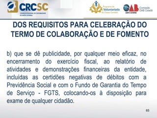DOS REQUISITOS PARA CELEBRAÇÃO DO
TERMO DE COLABORAÇÃO E DE FOMENTO
b) que se dê publicidade, por qualquer meio eficaz, no
encerramento do exercício fiscal, ao relatório de
atividades e demonstrações financeiras da entidade,
incluídas as certidões negativas de débitos com a
Previdência Social e com o Fundo de Garantia do Tempo
de Serviço - FGTS, colocando-os à disposição para
exame de qualquer cidadão.
65
 