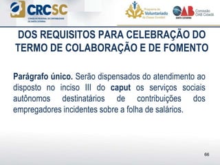 DOS REQUISITOS PARA CELEBRAÇÃO DO
TERMO DE COLABORAÇÃO E DE FOMENTO
Parágrafo único. Serão dispensados do atendimento ao
disposto no inciso III do caput os serviços sociais
autônomos destinatários de contribuições dos
empregadores incidentes sobre a folha de salários.
66
 