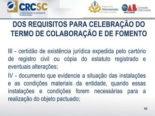 DOS REQUISITOS PARA CELEBRAÇÃO DO
TERMO DE COLABORAÇÃO E DE FOMENTO
III - certidão de existência jurídica expedida pelo cartório
de registro civil ou cópia do estatuto registrado e
eventuais alterações;
IV - documento que evidencie a situação das instalações
e as condições materiais da entidade, quando essas
instalações e condições forem necessárias para a
realização do objeto pactuado;
68
 